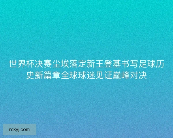 世界杯决赛尘埃落定新王登基书写足球历史新篇章全球球迷见证巅峰对决