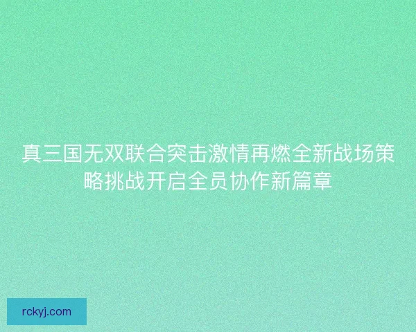 真三国无双联合突击激情再燃全新战场策略挑战开启全员协作新篇章