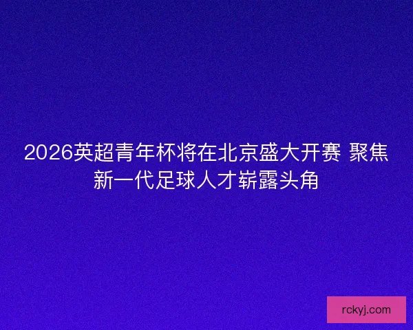 2026英超青年杯将在北京盛大开赛 聚焦新一代足球人才崭露头角