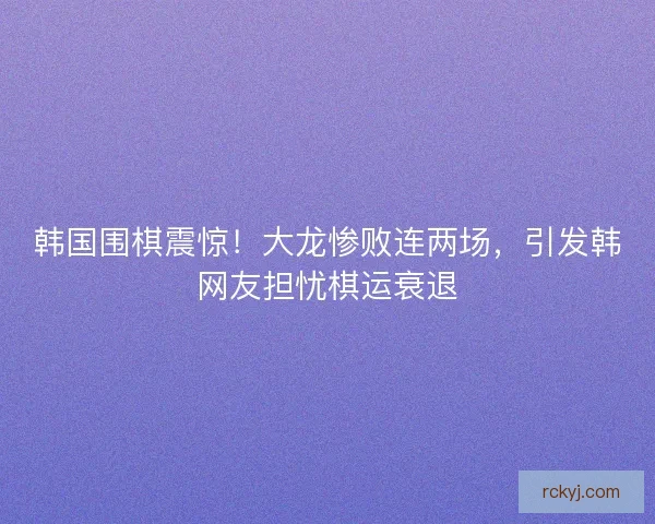 韩国围棋震惊!大龙惨败连两场,引发韩网友担忧棋运衰退 韩国围棋震惊!大龙惨败连两场,引发韩网友担忧棋运衰退