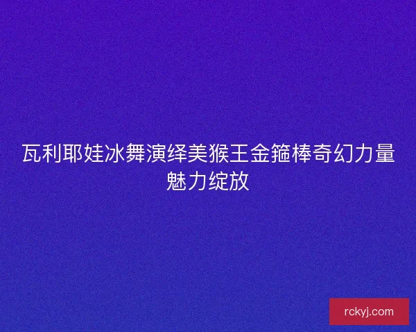 瓦利耶娃冰舞演绎美猴王金箍棒奇幻力量魅力绽放