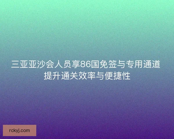 三亚亚沙会人员享86国免签与专用通道 提升通关效率与便捷性