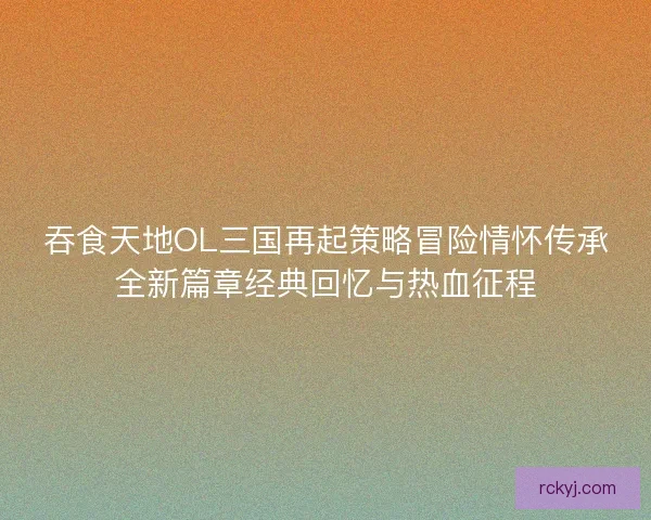 吞食天地OL三国再起策略冒险情怀传承全新篇章经典回忆与热血征程