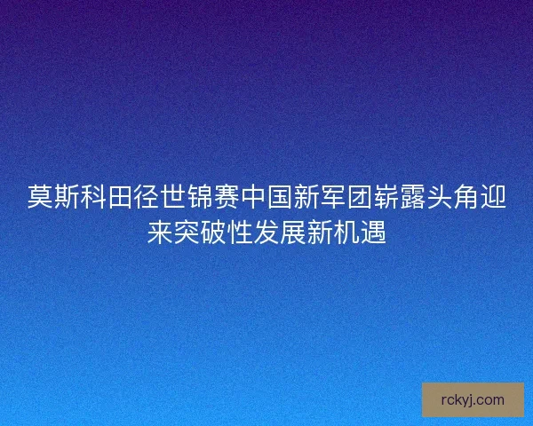 莫斯科田径世锦赛中国新军团崭露头角迎来突破性发展新机遇 莫斯科田径世锦赛中国新军团崭露头角迎来突破性发展新机遇