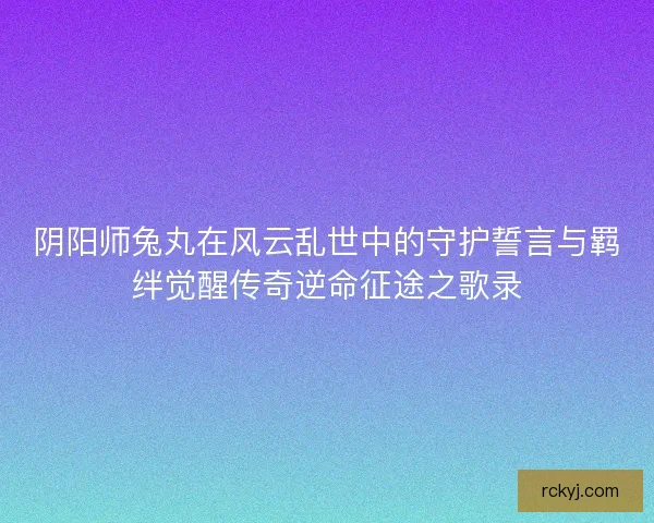 阴阳师兔丸在风云乱世中的守护誓言与羁绊觉醒传奇逆命征途之歌录