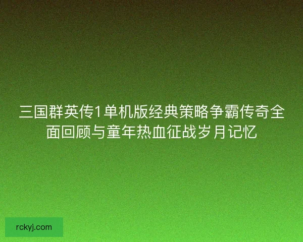 三国群英传1单机版经典策略争霸传奇全面回顾与童年热血征战岁月记忆