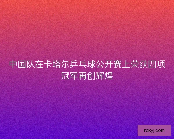 中国队在卡塔尔乒乓球公开赛上荣获四项冠军再创辉煌