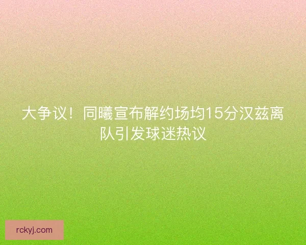 大争议！同曦宣布解约场均15分汉兹离队引发球迷热议
