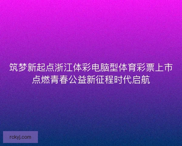 筑梦新起点浙江体彩电脑型体育彩票上市点燃青春公益新征程时代启航