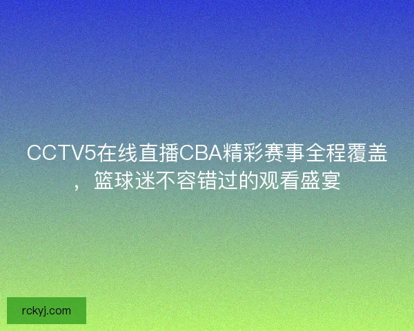 CCTV5在线直播CBA精彩赛事全程覆盖，篮球迷不容错过的观看盛宴