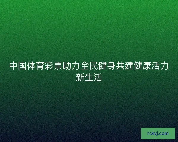 中国体育彩票助力全民健身共建健康活力新生活 中国体育彩票助力全民健身共建健康活力新生活