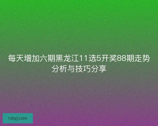 每天增加六期黑龙江11选5开奖88期走势分析与技巧分享