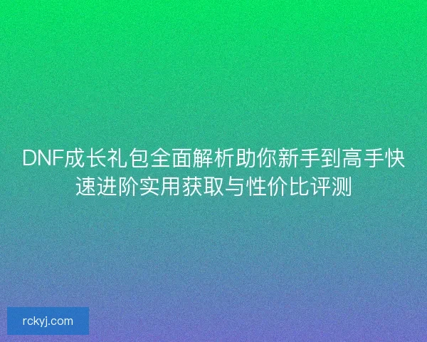 DNF成长礼包全面解析助你新手到高手快速进阶实用获取与性价比评测