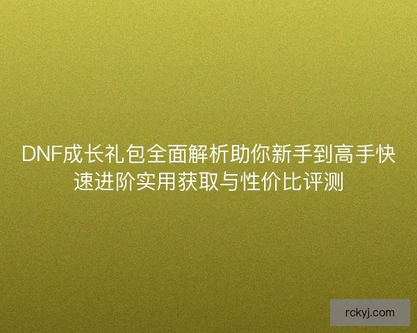 DNF成长礼包全面解析助你新手到高手快速进阶实用获取与性价比评测