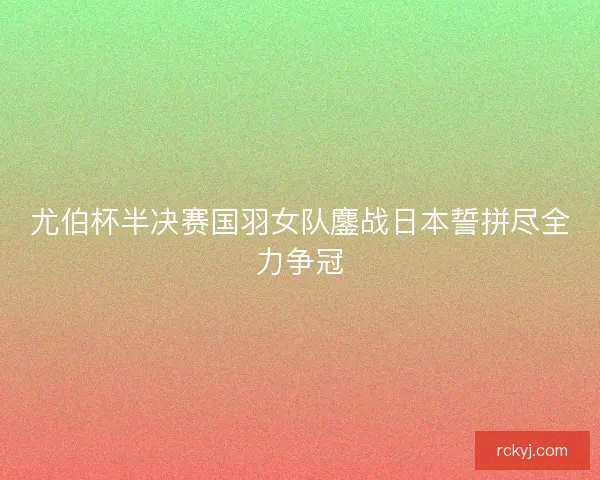 尤伯杯半决赛国羽女队鏖战日本誓拼尽全力争冠 尤伯杯半决赛国羽女队鏖战日本誓拼尽全力争冠