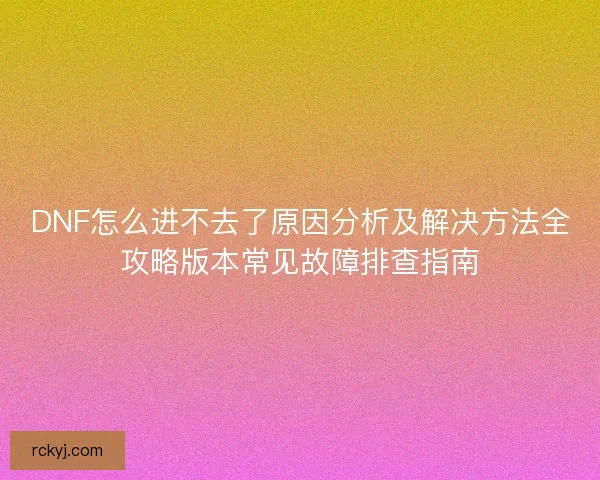 DNF怎么进不去了原因分析及解决方法全攻略版本常见故障排查指南 DNF怎么进不去了原因分析及解决方法全攻略版本常见故障排查指南