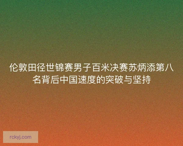 伦敦田径世锦赛男子百米决赛苏炳添第八名背后中国速度的突破与坚持 伦敦田径世锦赛男子百米决赛苏炳添第八名背后中国速度的突破与坚持