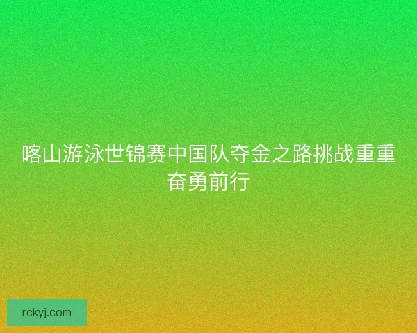 喀山游泳世锦赛中国队夺金之路挑战重重奋勇前行