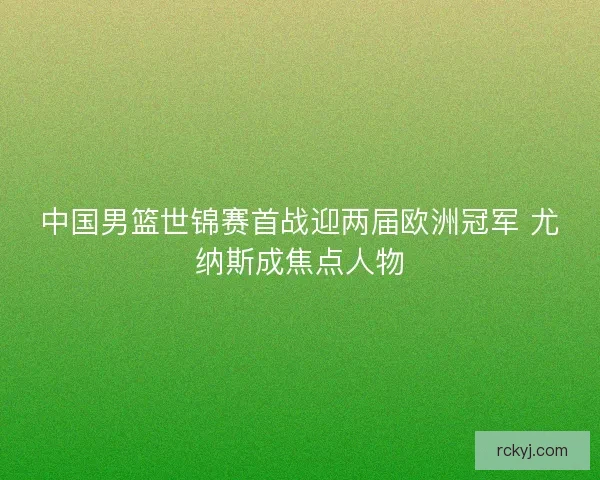 中国男篮世锦赛首战迎两届欧洲冠军 尤纳斯成焦点人物 中国男篮世锦赛首战迎两届欧洲冠军 尤纳斯成焦点人物