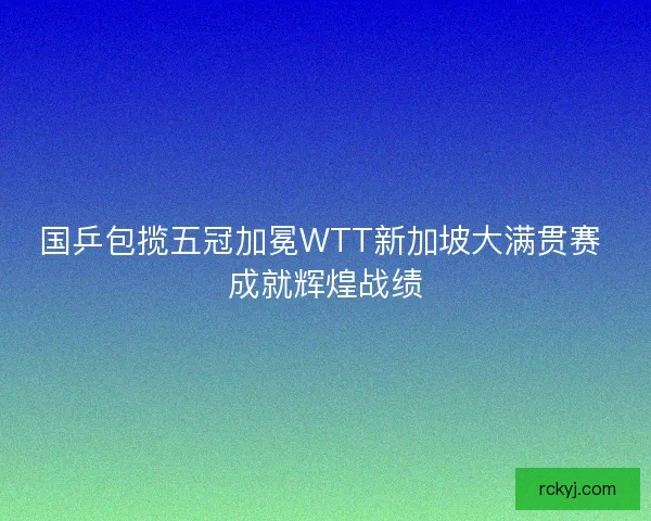 国乒包揽五冠加冕WTT新加坡大满贯赛 成就辉煌战绩