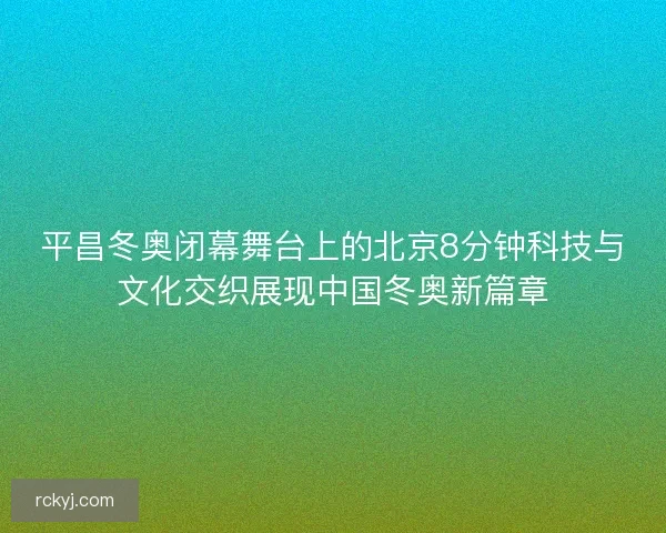 平昌冬奥闭幕舞台上的北京8分钟科技与文化交织展现中国冬奥新篇章