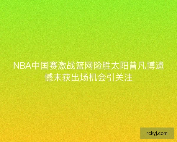 NBA中国赛激战篮网险胜太阳曾凡博遗憾未获出场机会引关注 NBA中国赛激战篮网险胜太阳曾凡博遗憾未获出场机会引关注