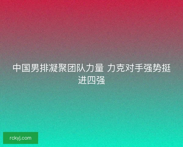 中国男排凝聚团队力量 力克对手强势挺进四强 中国男排凝聚团队力量 力克对手强势挺进四强