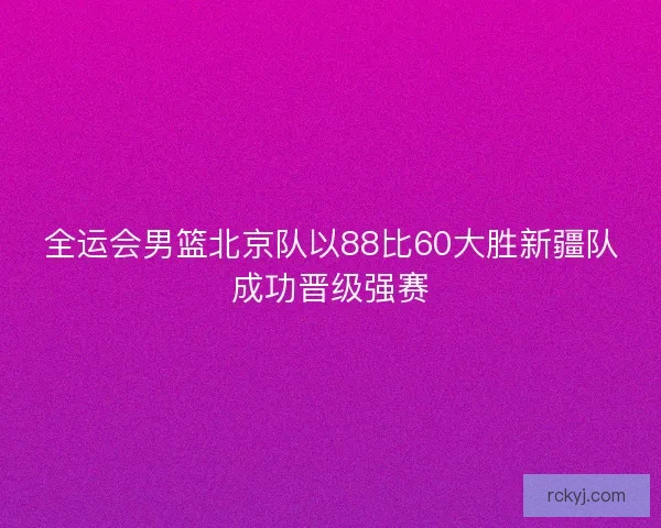 全运会男篮北京队以88比60大胜新疆队成功晋级强赛 全运会男篮北京队以88比60大胜新疆队成功晋级强赛