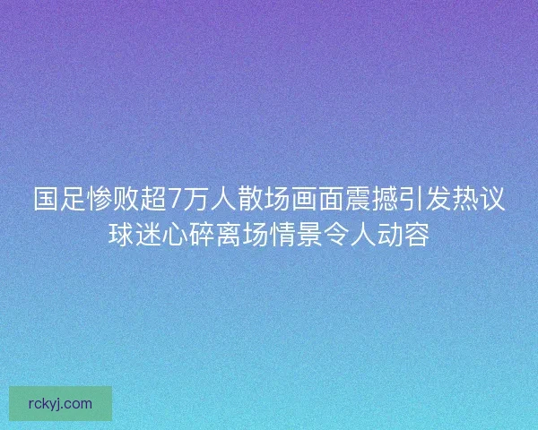 国足惨败超7万人散场画面震撼引发热议球迷心碎离场情景令人动容 国足惨败超7万人散场画面震撼引发热议球迷心碎离场情景令人动容